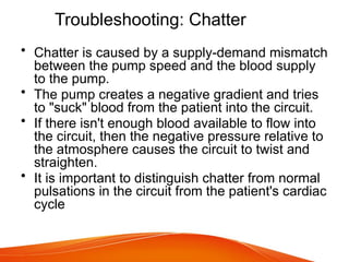 Troubleshooting: Chatter
• Chatter is caused by a supply-demand mismatch
between the pump speed and the blood supply
to the pump.
• The pump creates a negative gradient and tries
to "suck" blood from the patient into the circuit.
• If there isn't enough blood available to flow into
the circuit, then the negative pressure relative to
the atmosphere causes the circuit to twist and
straighten.
• It is important to distinguish chatter from normal
pulsations in the circuit from the patient's cardiac
cycle
 