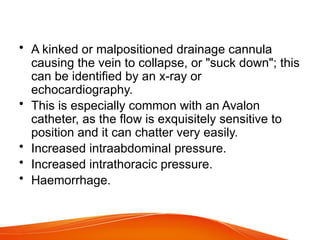 • A kinked or malpositioned drainage cannula
causing the vein to collapse, or "suck down"; this
can be identified by an x-ray or
echocardiography.
• This is especially common with an Avalon
catheter, as the flow is exquisitely sensitive to
position and it can chatter very easily.
• Increased intraabdominal pressure.
• Increased intrathoracic pressure.
• Haemorrhage.
 