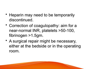 • Heparin may need to be temporarily
discontinued.
• Correction of coagulopathy: aim for a
near-normal INR, platelets >50-100,
fibrinogen >1.5gm.
• A surgical repair might be necessary,
either at the bedside or in the operating
room.
 