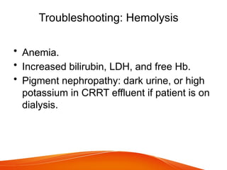Troubleshooting: Hemolysis
• Anemia.
• Increased bilirubin, LDH, and free Hb.
• Pigment nephropathy: dark urine, or high
potassium in CRRT effluent if patient is on
dialysis.
 