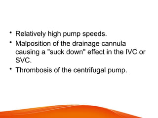 • Relatively high pump speeds.
• Malposition of the drainage cannula
causing a "suck down" effect in the IVC or
SVC.
• Thrombosis of the centrifugal pump.
 