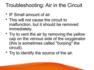 Troubleshooting: Air in the Circuit
• IF Small amount of air
• This will not cause the circuit to
malfunction, but it should be removed
immediately.
• Try to vent the air by removing the yellow
cap on the venous side of the oxygenator
(this is sometimes called "burping" the
circuit).
• Try to identify the source of the air.
 