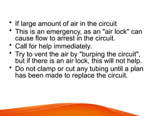 • If large amount of air in the circuit
• This is an emergency, as an "air lock" can
cause flow to arrest in the circuit.
• Call for help immediately.
• Try to vent the air by "burping the circuit",
but if there is an air lock, this will not help.
• Do not clamp or cut any tubing until a plan
has been made to replace the circuit.
 