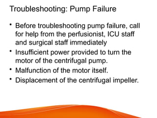 Troubleshooting: Pump Failure
• Before troubleshooting pump failure, call
for help from the perfusionist, ICU staff
and surgical staff immediately
• Insufficient power provided to turn the
motor of the centrifugal pump.
• Malfunction of the motor itself.
• Displacement of the centrifugal impeller.
 