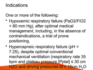 Indications
One or more of the following:
• Hypoxemic respiratory failure (PaO2/FiO2
< 80 mm Hg), after optimal medical
management, including, in the absence of
contraindications, a trial of prone
positioning.
• Hypercapneic respiratory failure (pH <
7.25), despite optimal conventional
mechanical ventilation (respiratory rate 35
bpm and plateau pressure [Pplat] ≤ 30 cm
H2O and driving pressures of > 16cm H2O
 