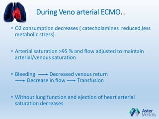 During Veno arterial ECMO..
• O2 consumption decreases ( catecholamines reduced,less
metabolic stress)
• Arterial saturation >95 % and flow adjusted to maintain
arterial/venous saturation
• Bleeding Decreased venous return
Decrease in flow Transfusion
• Without lung function and ejection of heart arterial
saturation decreases
 