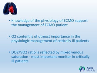 • Knowledge of the physiology of ECMO support
the management of ECMO patient
• O2 content is of utmost importance in the
physiologic management of critically ill patients
• DO2/VO2 ratio is reflected by mixed venous
saturation - most important monitor in critically
ill patients
 