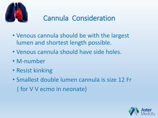 Cannula Consideration
• Venous cannula should be with the largest
lumen and shortest length possible.
• Venous cannula should have side holes.
• M-number
• Resist kinking
• Smallest double lumen cannula is size 12 Fr
( for V V ecmo in neonate)
 