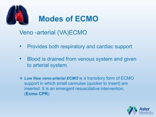 Modes of ECMO
Veno -arterial (VA)ECMO
• Provides both respiratory and cardiac support
• Blood is drained from venous system and given
to arterial system.
 Low flow veno-arterial ECMO is a transitory form of ECMO
support in which small cannulae (quicker to insert) are
inserted. It is an emergent resuscitative intervention,
(Ecmo CPR)
 