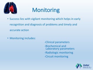 Monitoring
• Success lies with vigilant monitoring which helps in early
recognition and diagnosis of problems and timely and
accurate action
• Monitoring includes:
-Clinical parameters
-Biochemical and
Laboratory parameters
-Radiologic monitoring
-Circuit monitoring
 