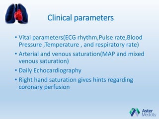 Clinical parameters
• Vital parameters(ECG rhythm,Pulse rate,Blood
Pressure ,Temperature , and respiratory rate)
• Arterial and venous saturation(MAP and mixed
venous saturation)
• Daily Echocardiography
• Right hand saturation gives hints regarding
coronary perfusion
 