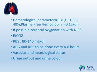 • Hematological parameters(CBC,HCT 35-
40%,Plasma Free Hemoglobin <0.1g/dl)
• If possible cerebral oxygenation with NIRS
• EtCO2
• RBS : 80-140 mg/dl
• ABG and RBS to be done every 4-6 hours
• Vascular and neurological status
• Urine output and urine colour
 