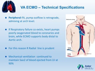 VA ECMO – Technical Specifications
 Peripheral-FA, pump outflow is retrograde,
admixing at arch level.
 If Respiratory failure co exists, heart pumps
poorly oxygenated blood to coronaries and
brain, while ECMO supports body distal to
Aortic arch.
 For this reason R Radial line is prudent
 Mechanical ventilation continued to
maintain Sao2 of blood ejected from LV at
90%
 