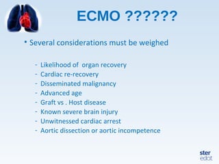 ECMO ??????
• Several considerations must be weighed
- Likelihood of organ recovery
- Cardiac re-recovery
- Disseminated malignancy
- Advanced age
- Graft vs . Host disease
- Known severe brain injury
- Unwitnessed cardiac arrest
- Aortic dissection or aortic incompetence
 