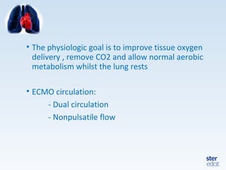 • The physiologic goal is to improve tissue oxygen
delivery , remove CO2 and allow normal aerobic
metabolism whilst the lung rests
• ECMO circulation:
- Dual circulation
- Nonpulsatile flow
 