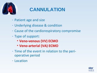 CANNULATION
- Patient age and size
- Underlying disease & condition
- Cause of the cardiorespiratory compromise
- Type of support:
• Veno-venous (VV) ECMO
• Veno-arterial (VA) ECMO
- Time of the event in relation to the peri-
operative period
- Location
 