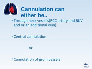 Cannulation can
either be..
• Through neck vessels(RCC artery and RIJV
and or an additional vein)
• Central cannulation
or
• Cannulation of groin vessels
 