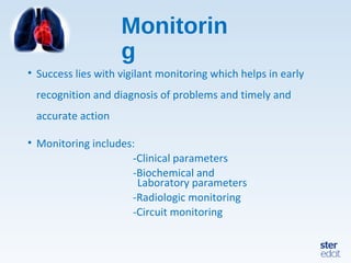 Monitorin
g
• Success lies with vigilant monitoring which helps in early
recognition and diagnosis of problems and timely and
accurate action
• Monitoring includes:
-Clinical parameters
-Biochemical and
Laboratory parameters
-Radiologic monitoring
-Circuit monitoring
 