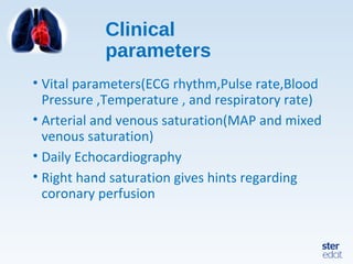 Clinical
parameters
• Vital parameters(ECG rhythm,Pulse rate,Blood
Pressure ,Temperature , and respiratory rate)
• Arterial and venous saturation(MAP and mixed
venous saturation)
• Daily Echocardiography
• Right hand saturation gives hints regarding
coronary perfusion
 