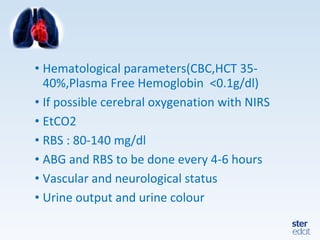 • Hematological parameters(CBC,HCT 35-
40%,Plasma Free Hemoglobin <0.1g/dl)
• If possible cerebral oxygenation with NIRS
• EtCO2
• RBS : 80-140 mg/dl
• ABG and RBS to be done every 4-6 hours
• Vascular and neurological status
• Urine output and urine colour
 