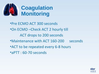 Coagulation
Monitoring
•Pre ECMO ACT 300 seconds
•On ECMO –Check ACT 2 hourly till
ACT drops to 200 seconds
•Maintenance with ACT 160-200 seconds
•ACT to be repeated every 6-8 hours
•aPTT : 60-70 seconds
 