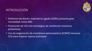 INTRODUCCIÓN
• Síndrome de distrés respiratorio agudo (SDRA) presenta gran
mortalidad, hasta 60%
• Prevención de VILI con estrategias de ventilación mecánica
protectoras
• Uso de oxigenación de membrana extracorpórea (ECMO) remueve
CO2 para mejorar reposo pulmonar
 