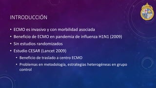 • ECMO es invasivo y con morbilidad asociada
• Beneficio de ECMO en pandemia de influenza H1N1 (2009)
• Sin estudios randomizados
• Estudio CESAR (Lancet 2009)
• Beneficio de traslado a centro ECMO
• Problemas en metodología, estrategias heterogéneas en grupo
control
INTRODUCCIÓN
 