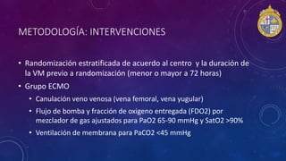 METODOLOGÍA: INTERVENCIONES
• Randomización estratificada de acuerdo al centro y la duración de
la VM previo a randomización (menor o mayor a 72 horas)
• Grupo ECMO
• Canulación veno venosa (vena femoral, vena yugular)
• Flujo de bomba y fracción de oxigeno entregada (FDO2) por
mezclador de gas ajustados para PaO2 65-90 mmHg y SatO2 >90%
• Ventilación de membrana para PaCO2 <45 mmHg
 