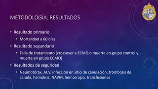 METODOLOGÍA: RESULTADOS
• Resultado primario
• Mortalidad a 60 días
• Resultado segundario
• Falla de tratamiento (crossover a ECMO o muerte en grupo control y
muerte en grupo ECMO)
• Resultados de seguridad
• Neumotórax, ACV, infección en sitio de canulación, trombosis de
canula, hemolisis, NAVM, hemorragia, transfusiones
 