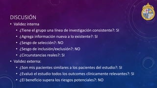 DISCUSIÓN
• Validez interna
• ¿Tiene el grupo una línea de investigación consistente?: SI
• ¿Agrega información nueva a lo existente?: SI
• ¿Sesgo de selección?: NO
• ¿Sesgo de inclusión/exclusión?: NO
• ¿Circunstancias reales?: SI
• Validez externa:
• ¿Son mis pacientes similares a los pacientes del estudio?: SI
• ¿Evaluó el estudio todos los outcomes clínicamente relevantes?: SI
• ¿El beneficio supera los riesgos potenciales?: NO
 