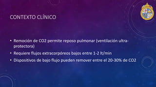 CONTEXTO CLÍNICO
• Remoción de CO2 permite reposo pulmonar (ventilación ultra-
protectora)
• Requiere flujos extracorpóreos bajos entre 1-2 lt/min
• Dispositivos de bajo flujo pueden remover entre el 20-30% de CO2
 