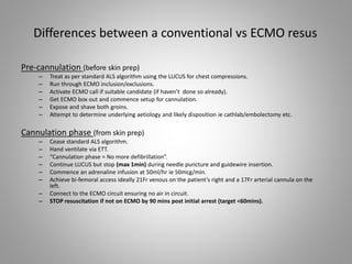 Differences between a conventional vs ECMO resus
Pre-cannulation (before skin prep)
– Treat as per standard ALS algorithm using the LUCUS for chest compressions.
– Run through ECMO inclusion/exclusions.
– Activate ECMO call if suitable candidate (if haven’t done so already).
– Get ECMO box out and commence setup for cannulation.
– Expose and shave both groins.
– Attempt to determine underlying aetiology and likely disposition ie cathlab/embolectomy etc.
Cannulation phase (from skin prep)
– Cease standard ALS algorithm.
– Hand ventilate via ETT.
– “Cannulation phase = No more defibrillation”.
– Continue LUCUS but stop (max 1min) during needle puncture and guidewire insertion.
– Commence an adrenaline infusion at 50ml/hr ie 50mcg/min.
– Achieve bi-femoral access ideally 21Fr venous on the patient’s right and a 17Fr arterial cannula on the
left.
– Connect to the ECMO circuit ensuring no air in circuit.
– STOP resuscitation if not on ECMO by 90 mins post initial arrest (target <60mins).
 