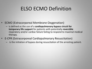 ELSO ECMO Definition
• ECMO (Extracorporeal Membrane Oxygenation)
– is defined as the use of a cardiopulmonary bypass circuit for
temporary life support for patients with potentially reversible
respiratory and/or cardiac failure failing to respond to maximal medical
therapy.
• E-CPR (Extracorporeal Cardiopulmonary Resuscitation)
– is the initiation of bypass during resuscitation of the arresting patient.
 