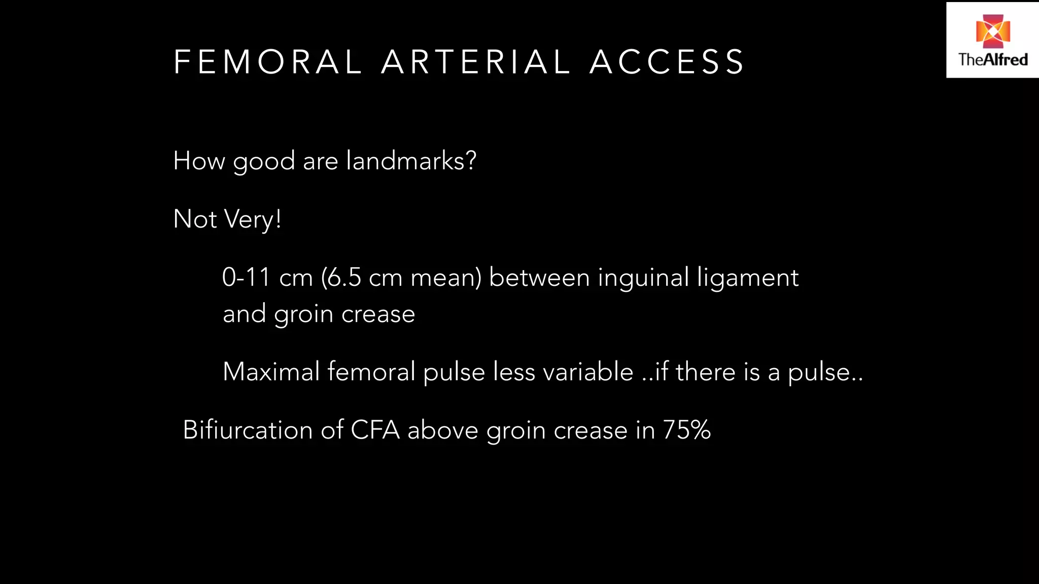 FEMORAL ARTERIAL ACCESS 
How good are landmarks? 
Not Very! 
0-11 cm (6.5 cm mean) between inguinal ligament 
and groin crease 
Maximal femoral pulse less variable ..if there is a pulse.. 
Bifiurcation of CFA above groin crease in 75% 
 
