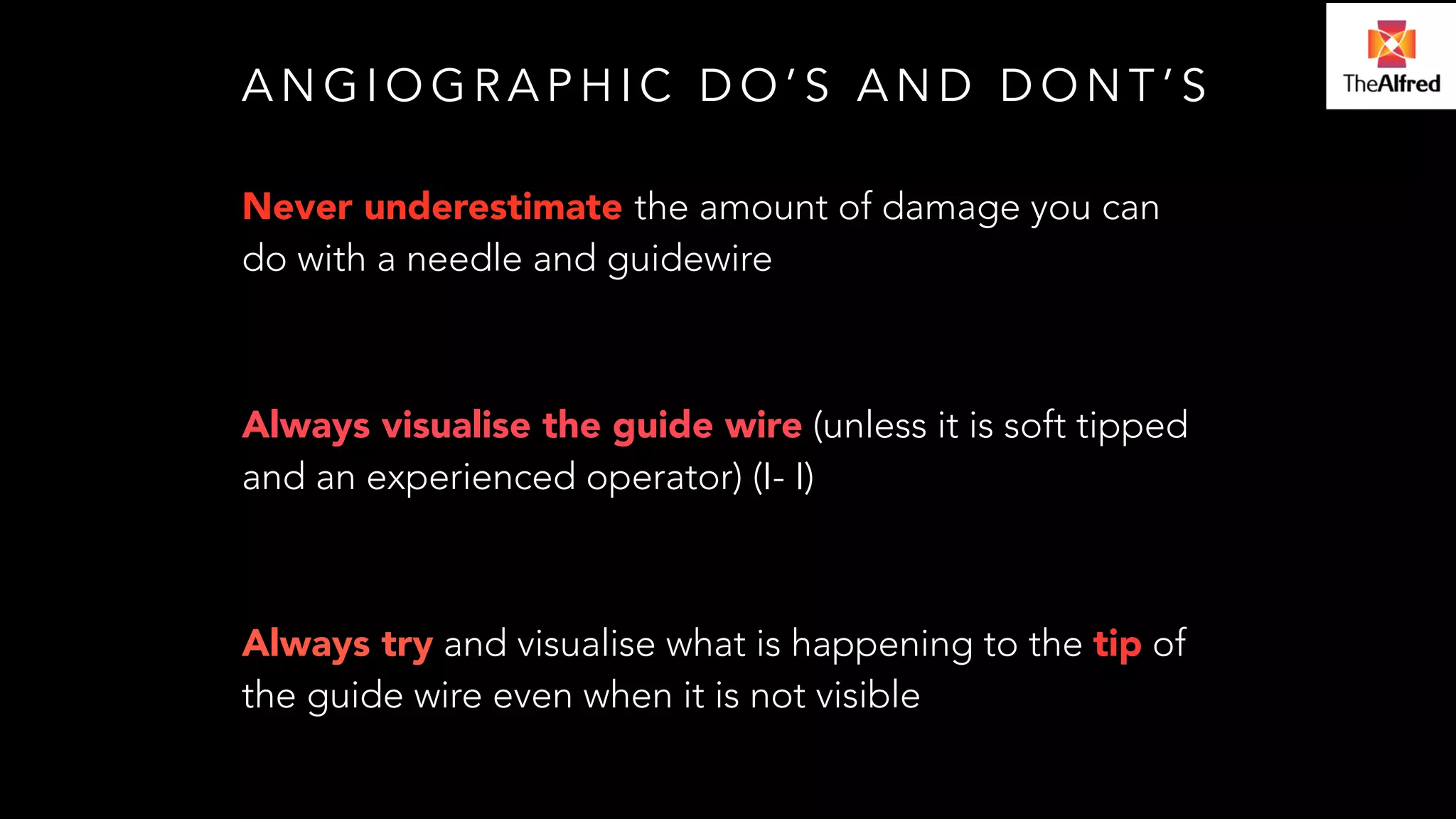 ANGIOGRAPHIC DO’S AND DONT’S 
Never underestimate the amount of damage you can 
do with a needle and guidewire 
! 
Always visualise the guide wire (unless it is soft tipped 
and an experienced operator) (I- I) 
! 
Always try and visualise what is happening to the tip of 
the guide wire even when it is not visible 
 