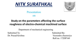 NITK SURATHKAL
Submitted By:
Veerendra chaurasiya
Roll no. 172DP160
Study on the parameters affecting the surface
roughness of electro-chemical machined surface
Submitted To:
Dr. Prasad Krishna
Department of mechanical engineering
Presentation
on
 