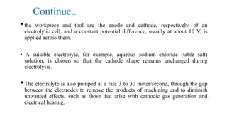 Continue..
•the workpiece and tool are the anode and cathode, respectively, of an
electrolytic cell, and a constant potential difference, usually at about 10 V, is
applied across them.
• A suitable electrolyte, for example, aqueous sodium chloride (table salt)
solution, is chosen so that the cathode shape remains unchanged during
electrolysis.
•The electrolyte is also pumped at a rate 3 to 30 meter/second, through the gap
between the electrodes to remove the products of machining and to diminish
unwanted effects, such as those that arise with cathodic gas generation and
electrical heating.
 
