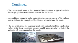 Continue..
• The rate at which metal is then removed from the anode is approximately in
inverse proportion to the distance between the electrodes
• As machining proceeds, and with the simultaneous movement of the cathode
at a typical rate, for example, 0.02 millimeter/second toward the anode.
• the gap width along the electrode length will gradually tend to a steady-state
value. Under these conditions, a shape, roughly complementary to that of the
cathode, will be reproduced on the anode.
 