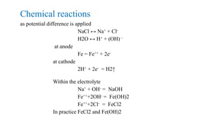 Chemical reactions
as potential difference is applied
NaCl ↔ Na+ + Cl-
H2O ↔ H+ + (OH) –
at anode
Fe = Fe++ + 2e-
at cathode
2H+ + 2e- = H2↑
Within the electrolyte
Na+ + OH- = NaOH
Fe+++2OH- = Fe(OH)2
Fe+++2Cl- = FeCl2
In practice FeCl2 and Fe(OH)2
 