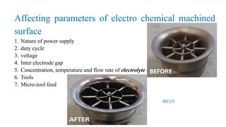 Affecting parameters of electro chemical machined
surface
1. Nature of power supply
2. duty cycle
3. voltage
4. Inter electrode gap
5. Concentration, temperature and flow rate of electrolyte
6. Tools
7. Micro-tool feed
REF.[7]
 