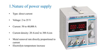 1.Nature of power supply
• Type: direct current
• Voltage: 2 to 35 V
• Current: 50 to 40,000 A
• Current density: 20 A/cm2 to 300 A/cm
• Metal removal rate directly proportional to
current
• Electrolyte temperature increase
 