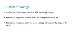 3.Effect of voltage
• surface roughness becomes worse with increasing voltage.
• the surface roughness is better when the voltage rises above 30 V.
• the surface roughness improves as the voltage increases in the range of 30–
40 V.
 