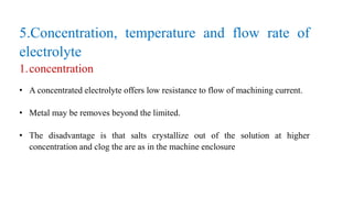 5.Concentration, temperature and flow rate of
electrolyte
1.concentration
• A concentrated electrolyte offers low resistance to flow of machining current.
• Metal may be removes beyond the limited.
• The disadvantage is that salts crystallize out of the solution at higher
concentration and clog the are as in the machine enclosure
 