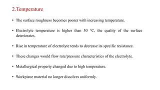 2.Temperature
• The surface roughness becomes poorer with increasing temperature.
• Electrolyte temperature is higher than 50 °C, the quality of the surface
deteriorates.
• Rise in temperature of electrolyte tends to decrease its specific resistance.
• These changes would flow rate/pressure characteristics of the electrolyte.
• Metallurgical property changed due to high temperature.
• Workpiece material no longer dissolves uniformly.
 