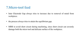 7.Micro-tool feed
• Inter Electrode Gap always tries to increase due to removal of metal from
workpiece.
• the process always tries to attain the equilibrium gap.
• MRR to avoid short circuit during machining, since short circuit can severely
damage both the micro tool and delicate surface of the workpiece.
 