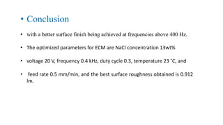 • Conclusion
• with a better surface finish being achieved at frequencies above 400 Hz.
• The optimized parameters for ECM are NaCl concentration 13wt%
• voltage 20 V, frequency 0.4 kHz, duty cycle 0.3, temperature 23 ˚C, and
• feed rate 0.5 mm/min, and the best surface roughness obtained is 0.912
lm.
 