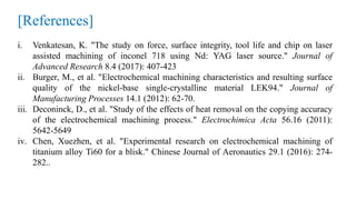 [References]
i. Venkatesan, K. "The study on force, surface integrity, tool life and chip on laser
assisted machining of inconel 718 using Nd: YAG laser source." Journal of
Advanced Research 8.4 (2017): 407-423
ii. Burger, M., et al. "Electrochemical machining characteristics and resulting surface
quality of the nickel-base single-crystalline material LEK94." Journal of
Manufacturing Processes 14.1 (2012): 62-70.
iii. Deconinck, D., et al. "Study of the effects of heat removal on the copying accuracy
of the electrochemical machining process." Electrochimica Acta 56.16 (2011):
5642-5649
iv. Chen, Xuezhen, et al. "Experimental research on electrochemical machining of
titanium alloy Ti60 for a blisk." Chinese Journal of Aeronautics 29.1 (2016): 274-
282..
 