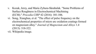 v. Kozak, Jerzy, and Maria Zybura-Skrabalak. "Some Problems of
Surface Roughness in Electrochemical Machining
(ECM)." Procedia CIRP 42 (2016): 101-106.
vi. Song, Xianghua, et al. "The effect of pulse frequency on the
electrochemical properties of micro arc oxidation coatings formed
on magnesium alloy." Journal of Magnesium and Alloys 1.4
(2013): 318-322.
vii. Wikipedia image.
 