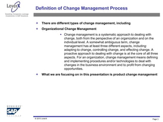 Assisting Companies Leverage
Investments in SAP Solutions
Definition of Change Management Process
 There are different types of change management, including
 Organizational Change Management
 Change management is a systematic approach to dealing with
change, both from the perspective of an organization and on the
individual level. A somewhat ambiguous term, change
management has at least three different aspects, including:
adapting to change, controlling change, and effecting change. A
proactive approach to dealing with change is at the core of all three
aspects. For an organization, change management means defining
and implementing procedures and/or technologies to deal with
changes in the business environment and to profit from changing
opportunities.
 What we are focusing on in this presentation is product change management
© 2010 LeverX Page 3
 
