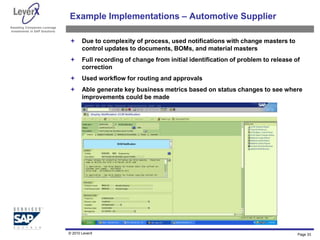 Assisting Companies Leverage
Investments in SAP Solutions
Example Implementations – Automotive Supplier
 Due to complexity of process, used notifications with change masters to
control updates to documents, BOMs, and material masters
 Full recording of change from initial identification of problem to release of
correction
 Used workflow for routing and approvals
 Able generate key business metrics based on status changes to see where
improvements could be made
© 2010 LeverX Page 33
 